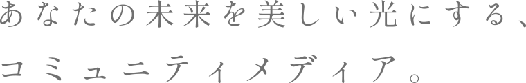 あなたの未来を美しい光にする、コミュニティメディア。